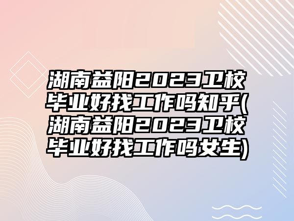 湖南益陽2023衛(wèi)校畢業(yè)好找工作嗎知乎(湖南益陽2023衛(wèi)校畢業(yè)好找工作嗎女生)