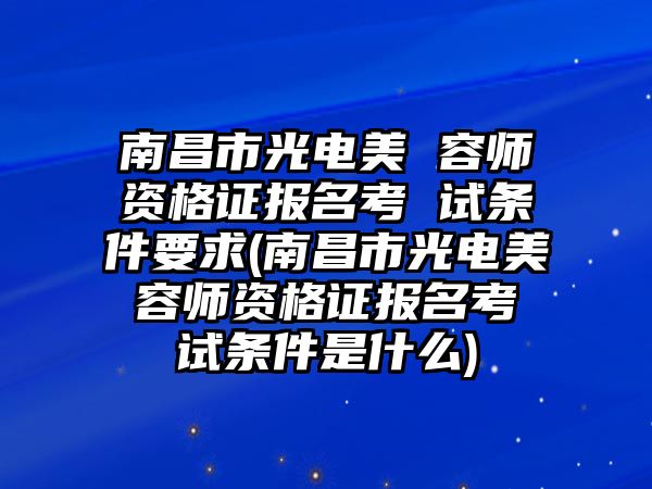 南昌市光電美 容師資格證報(bào)名考 試條件要求(南昌市光電美 容師資格證報(bào)名考 試條件是什么)