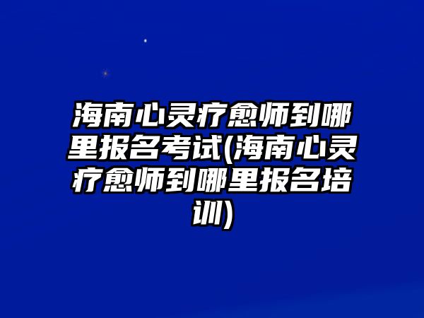 海南心靈療愈師到哪里報(bào)名考試(海南心靈療愈師到哪里報(bào)名培訓(xùn))