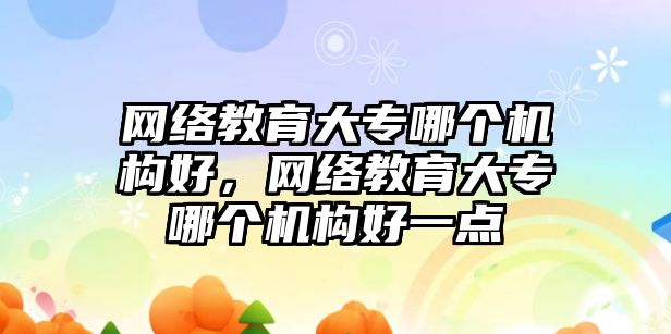 網(wǎng)絡教育大專哪個機構好，網(wǎng)絡教育大專哪個機構好一點