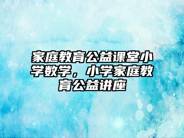 家庭教育公益課堂小學(xué)數(shù)學(xué)，小學(xué)家庭教育公益講座