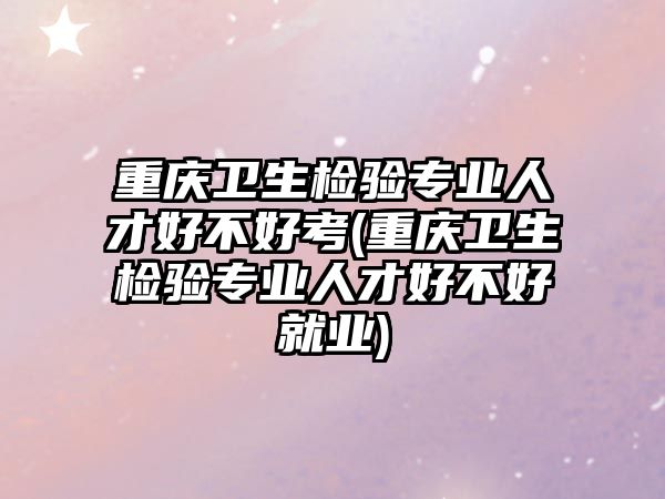 重慶衛(wèi)生檢驗專業(yè)人才好不好考(重慶衛(wèi)生檢驗專業(yè)人才好不好就業(yè))