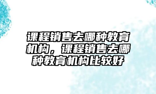 課程銷售去哪種教育機構(gòu)，課程銷售去哪種教育機構(gòu)比較好