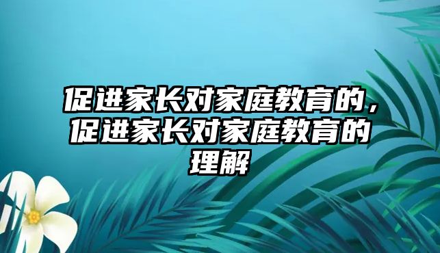 促進(jìn)家長對家庭教育的，促進(jìn)家長對家庭教育的理解