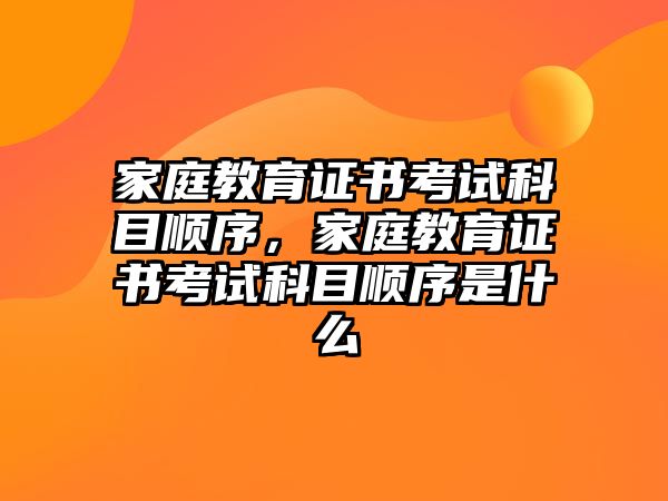 家庭教育證書考試科目順序，家庭教育證書考試科目順序是什么