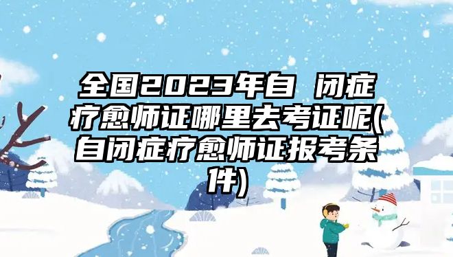 全國2023年自 閉癥療愈師證哪里去考證呢(自閉癥療愈師證報考條件)