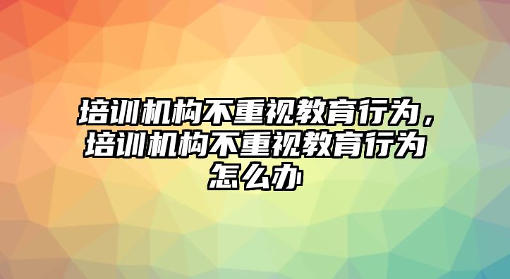 培訓機構不重視教育行為，培訓機構不重視教育行為怎么辦