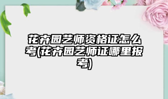 花卉園藝師資格證怎么考(花卉園藝師證哪里報(bào)考)