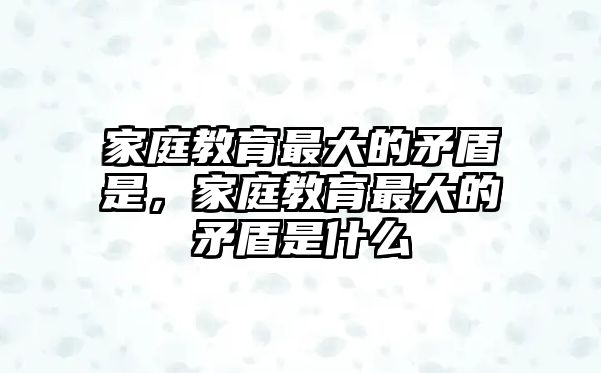 家庭教育最大的矛盾是，家庭教育最大的矛盾是什么