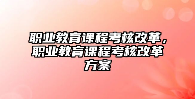 職業(yè)教育課程考核改革，職業(yè)教育課程考核改革方案