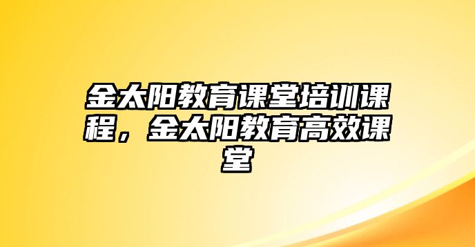 金太陽(yáng)教育課堂培訓(xùn)課程，金太陽(yáng)教育高效課堂