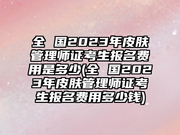 全 國2023年皮膚管理師證考生報名費用是多少(全 國2023年皮膚管理師證考生報名費用多少錢)