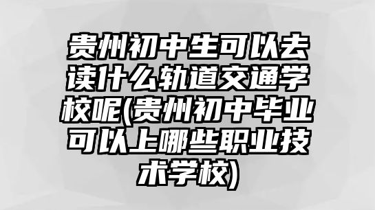 貴州初中生可以去讀什么軌道交通學(xué)校呢(貴州初中畢業(yè)可以上哪些職業(yè)技術(shù)學(xué)校)