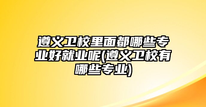 遵義衛(wèi)校里面都哪些專業(yè)好就業(yè)呢(遵義衛(wèi)校有哪些專業(yè))