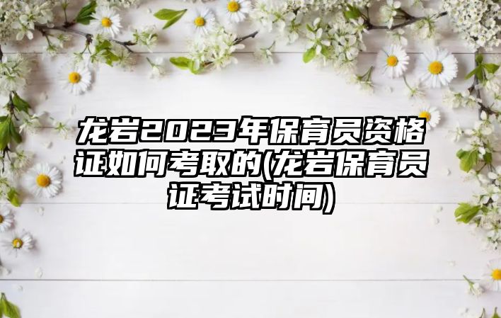 龍巖2023年保育員資格證如何考取的(龍巖保育員證考試時(shí)間)