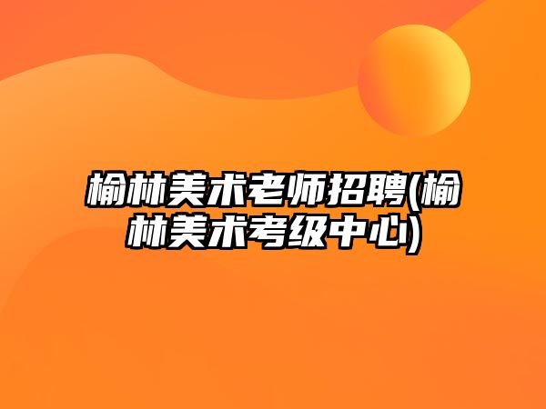 榆林美術(shù)老師招聘(榆林美術(shù)考級中心)