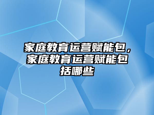 家庭教育運營賦能包，家庭教育運營賦能包括哪些