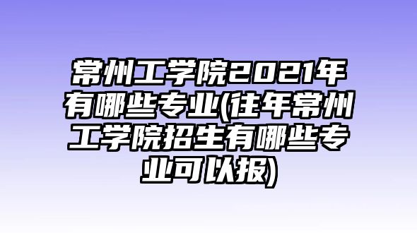 常州工學院2021年有哪些專業(yè)(往年常州工學院招生有哪些專業(yè)可以報)