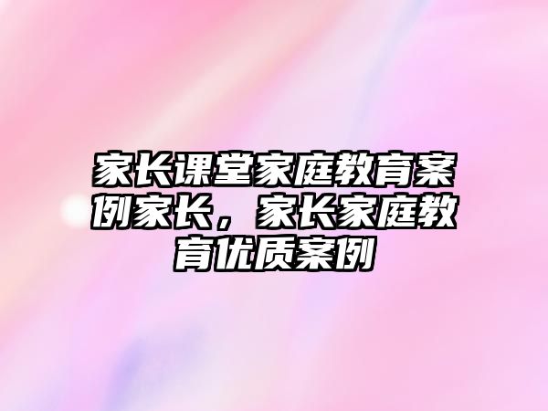 家長課堂家庭教育案例家長，家長家庭教育優(yōu)質(zhì)案例