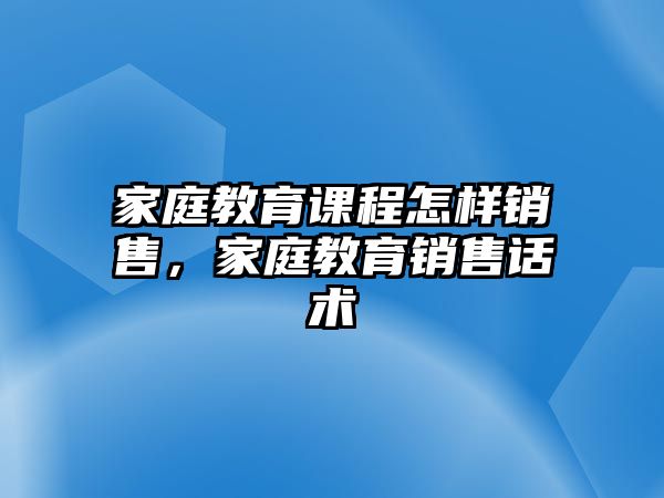 家庭教育課程怎樣銷售，家庭教育銷售話術(shù)