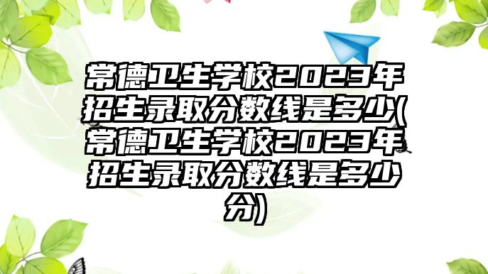 常德衛(wèi)生學(xué)校2023年招生錄取分?jǐn)?shù)線是多少(常德衛(wèi)生學(xué)校2023年招生錄取分?jǐn)?shù)線是多少分)