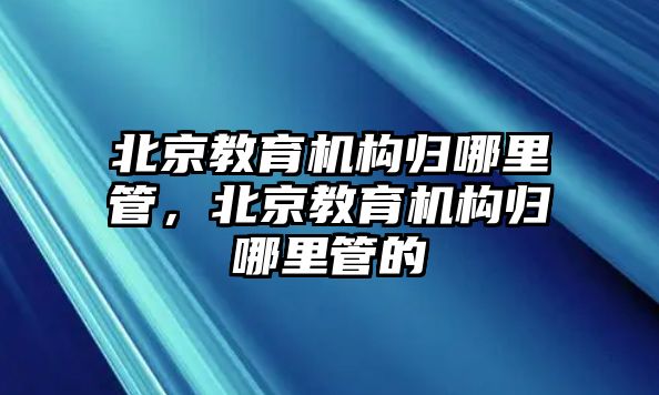 北京教育機構歸哪里管，北京教育機構歸哪里管的