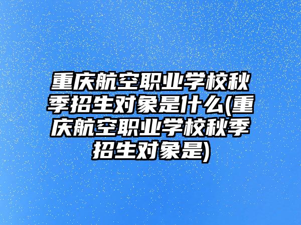 重慶航空職業(yè)學(xué)校秋季招生對象是什么(重慶航空職業(yè)學(xué)校秋季招生對象是)