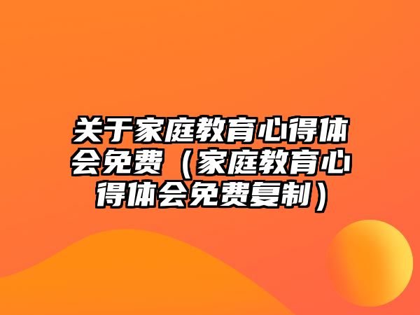 關于家庭教育心得體會免費（家庭教育心得體會免費復制）