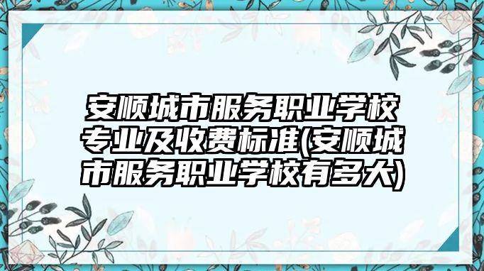 安順城市服務職業(yè)學校專業(yè)及收費標準(安順城市服務職業(yè)學校有多大)