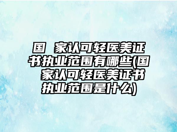 國 家認可輕醫(yī)美證書執(zhí)業(yè)范圍有哪些(國 家認可輕醫(yī)美證書執(zhí)業(yè)范圍是什么)