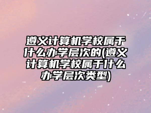 遵義計算機(jī)學(xué)校屬于什么辦學(xué)層次的(遵義計算機(jī)學(xué)校屬于什么辦學(xué)層次類型)