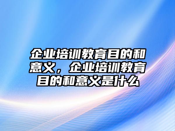 企業(yè)培訓(xùn)教育目的和意義，企業(yè)培訓(xùn)教育目的和意義是什么