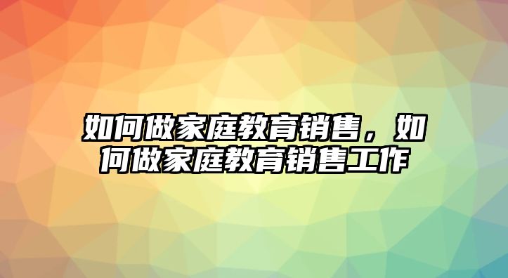 如何做家庭教育銷售，如何做家庭教育銷售工作