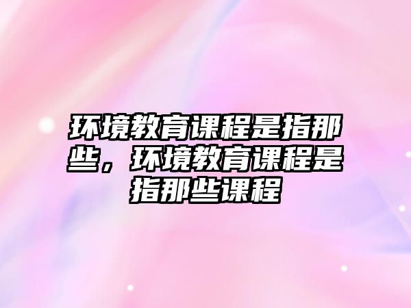 環(huán)境教育課程是指那些，環(huán)境教育課程是指那些課程