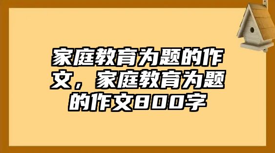 家庭教育為題的作文，家庭教育為題的作文800字