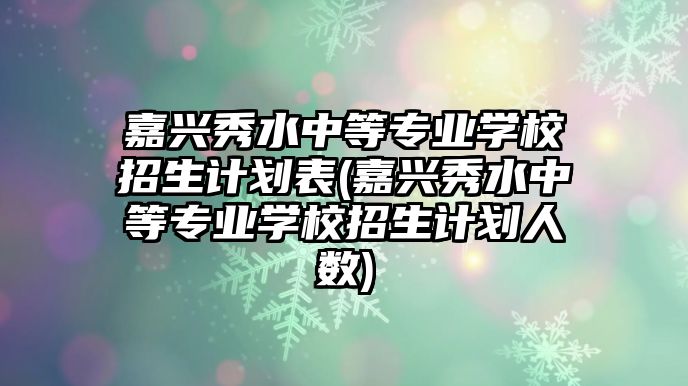 嘉興秀水中等專業(yè)學(xué)校招生計劃表(嘉興秀水中等專業(yè)學(xué)校招生計劃人數(shù))