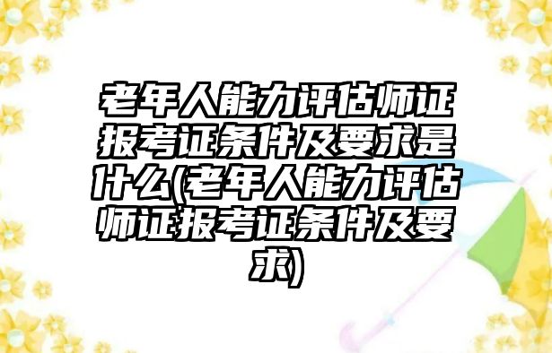 老年人能力評估師證報考證條件及要求是什么(老年人能力評估師證報考證條件及要求)