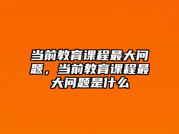 當(dāng)前教育課程最大問題，當(dāng)前教育課程最大問題是什么