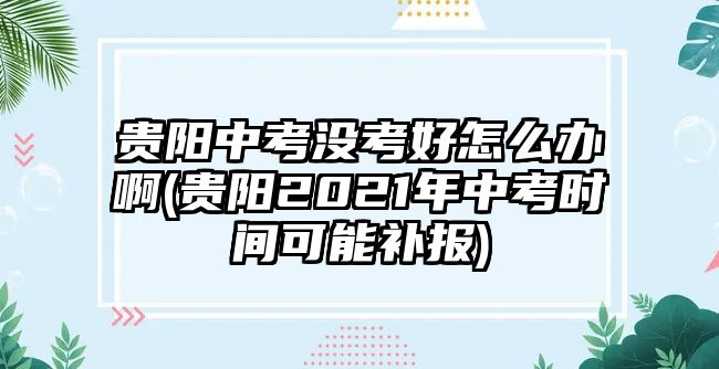 貴陽中考沒考好怎么辦啊(貴陽2021年中考時間可能補報)