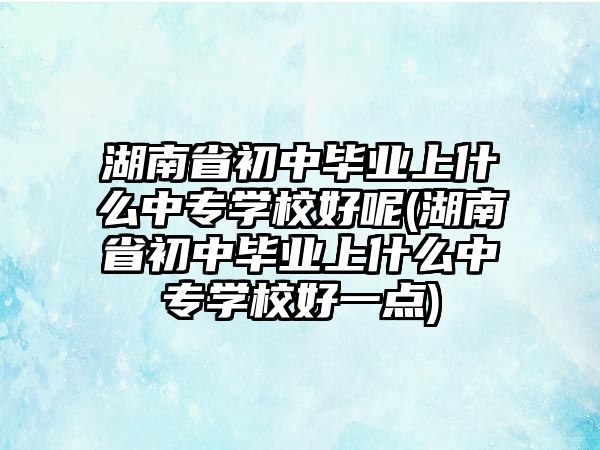 湖南省初中畢業(yè)上什么中專學校好呢(湖南省初中畢業(yè)上什么中專學校好一點)