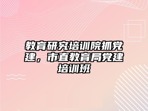 教育研究培訓(xùn)院抓黨建，市直教育局黨建培訓(xùn)班