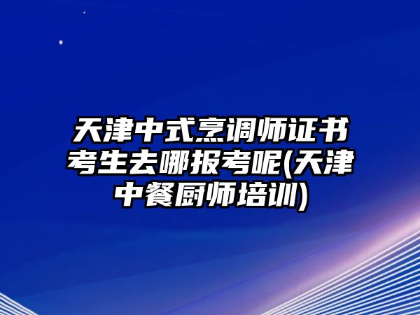 天津中式烹調(diào)師證書考生去哪報考呢(天津中餐廚師培訓(xùn))