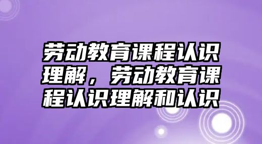 勞動教育課程認識理解，勞動教育課程認識理解和認識