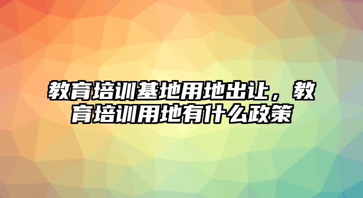 教育培訓基地用地出讓，教育培訓用地有什么政策