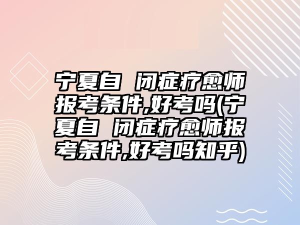 寧夏自 閉癥療愈師報考條件,好考嗎(寧夏自 閉癥療愈師報考條件,好考嗎知乎)