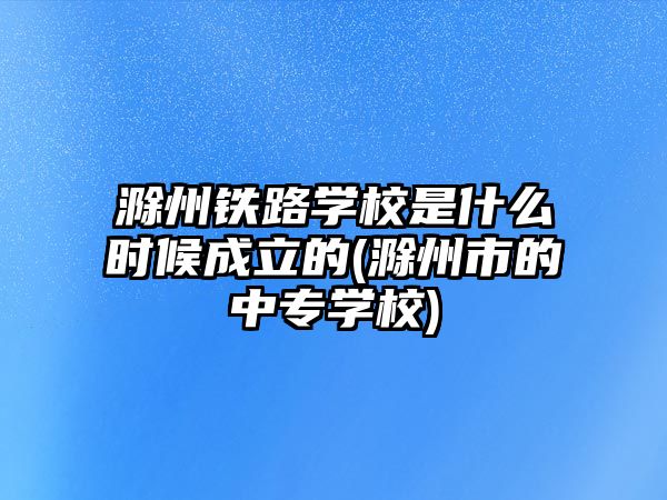 滁州鐵路學(xué)校是什么時候成立的(滁州市的中專學(xué)校)