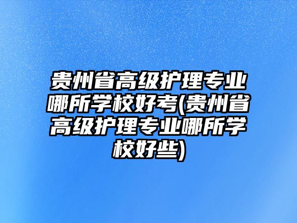 貴州省高級(jí)護(hù)理專業(yè)哪所學(xué)校好考(貴州省高級(jí)護(hù)理專業(yè)哪所學(xué)校好些)