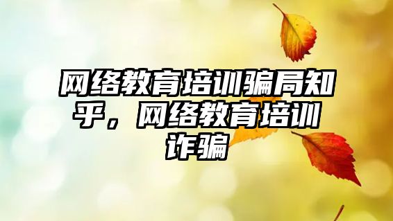 網(wǎng)絡教育培訓騙局知乎，網(wǎng)絡教育培訓詐騙