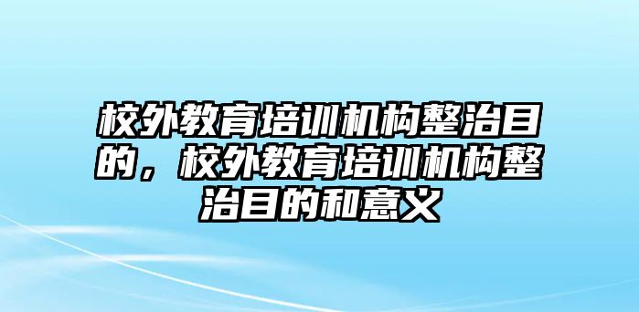 校外教育培訓機構整治目的，校外教育培訓機構整治目的和意義