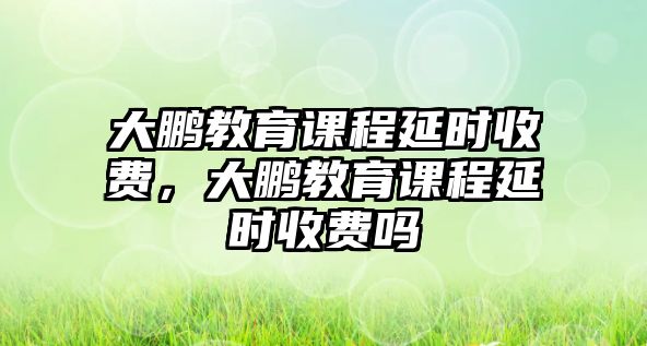 大鵬教育課程延時(shí)收費(fèi)，大鵬教育課程延時(shí)收費(fèi)嗎